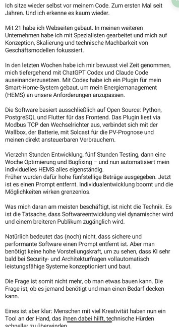 Mit 21 habe ich Webse en weiteren Unternehmen habe ich Back up now beitet und mich auf Konzeption, Skalierung und technische Machbarkeit von Geschäftsmodellen fokussiert.

In den letzten Wochen habe ich mir bewusst viel Zeit genommen, mich tiefergehend mit ChatGPT Codex und Claude Code auseinanderzusetzen. Mit Codex habe ich ein Plugin für mein Smart-Home-System gebaut, um mein Energiemanagement (HEMS) an unsere Anforderungen anzupassen.

Die Software basiert ausschließlich auf Open Source: Python, PostgreSQL und Flutter für das Frontend. Das Plugin liest via Modbus TCP den Wechselrichter aus, verbindet sich mit der Wallbox, der Batterie, mit Solcast für die PV-Prognose und meinen direkt ansteuerbaren Verbrauchern.

Vierzehn Stunden Entwicklung, fünf Stunden Testing, dann eine Woche Optimierung und Bugfixing - und nun automatisiert mein individuelles HEMS alles eigenständig.

Früher wurden dafür hohe fünfstellige Beträge ausgegeben. Jetzt ist es einen Prompt entfernt. Individualentwicklung boomt und die Möglichkeiten wirken grenzenlos.

Was mich daran am meisten beschäftigt, ist nicht die Technik. Es ist die Tatsache, dass Softwareentwicklung viel dynamischer wird und einem breiteren Publikum zugänglich wird.

Natürlich bedeutet das (noch) nicht, dass sichere und performante Software einen Prompt entfernt ist. Aber man benötigt keine hohe Vorstellungskraft, um zu sehen, dass KI sehr bald bei Security- und Architekturfragen vollautomatisch leistungsfähige Systeme konzeptionier